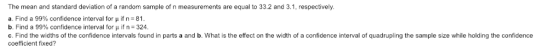 The mean and standard deviation of a random sample of n measurements are equal to 33.2 and 3.1, respectively a. Find a 99% confidence interval for μ if n-81 b. Find a 99% confidence interval for μ if n-324. c. Find the widths of the confidence intervals found in parts a and b. What is the effect on the width of a confidence interval of quadrupling the sample size while holding the confidence coefficient fixed?
