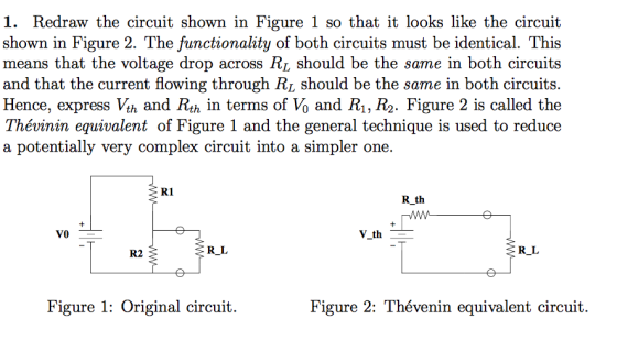 1. Redraw the circuit shown in Figure 1 so that it looks like the circuit shown in Figure 2. The functionality of both circuits must be identical. This means that the voltage drop across RL should be the same in both circuits and that the current flowing through Ri should be the same in both circuits Hence, express Vth and Rth in terms of Vo and Ri, R2. Figure 2 is called the Thévinin equivalent of Figure 1 and the general technique is used to reduce a potentially very complex circuit into a simpler one. R1 R th V_th R2 R_L RL Figure 1: Original circuit. Figure 2: Thévenin equivalent circuit.