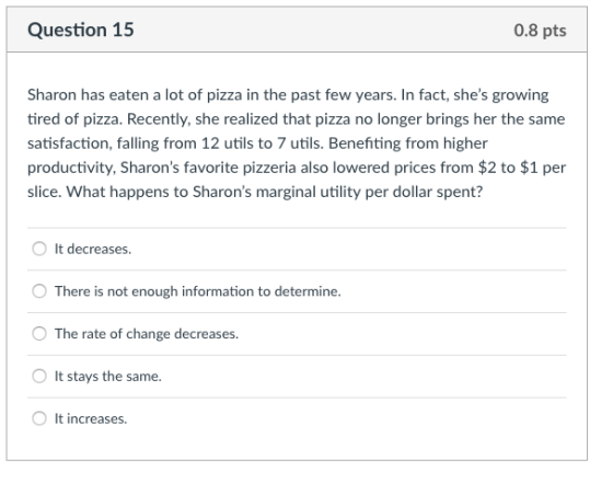 Question 15 0.8 pts Sharon has eaten a lot of pizza in the past few years. In fact, shes growing tired of pizza. Recently, she realized that pizza no longer brings her the same satisfaction, falling from 12 utils to 7 utils. Benefiting from higher productivity, Sharons favorite pizzeria also lowered prices from $2 to $1 per slice. What happens to Sharons marginal utility per dollar spent? O It decreases O There is not enough information to determine The rate of change decreases. It stays the same It increases