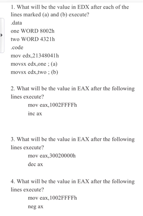 1. What will be the value in EDX after each of the lines marked (a) and (b) execute? .data one WORD 8002h two WORD 4321h code mov edx,213480411h movsx edx,one (a) movsx edx,two ; (b) 2. What will be the value in EAX after the following lines execute? mov eax,1002FFFFh inc ax 3. What will be the value in EAX after the following lines execute? mov eax,30020000h dec ax 4. What will be the value in EAX after the following lines execute? mov eax, 1002FFFFh neg ax