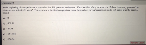 Question 10 At the beginning of an experiment, a researcher has 569 grams of a substance. If the half-life of the substance i