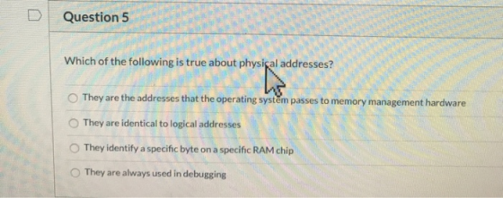 Question 5 Which of the following is true about physical addresses? They are the addresses that the operating system passes t