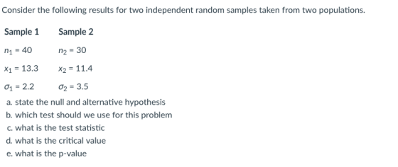 Consider the following results for two independent random samples taken from two populations. Sample 2 n2-30 x-13.3x2-114 Sample 1 X2 11.4 -2.2 ơ2-3.5 a. state the null and alternative hypothesis b. which test should we use for this problem c. what is the test statistic d. what is the critical value e. what is the p-value