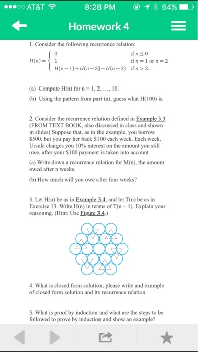 64% OO AT&T 8:28 PM Homework 4 1. Consider the following recurrence relation if n s 0 if n 1 or n 2 H(n) H(n 1)+H (n 2)-H(n-3) if n 2. (a) Compute H(n) for n 1.2. ....10. (b) Using the pattern from part (a), guess what H(100) is. 2. Consider the recurrence relation defined in Example 3.3 (FROM TEXT BOOK, also discussed in class and shown in slides) Suppose that, as in the example, you borrow S500, but you pay her back S100 each week. Each week, Ursula charges you 10% interest on the amount you still owe, after yourS100 payment is taken into account (a) Write down a recurrence relation for M(n), the amount owed after n weeks. 3. Let H(n) be as in Example 34, and let T(n) be as in Exercise 13. Write H(n) in terms of TOn l). Explain your reasoning. (Hint: Use Eigure 34) 4. What is closed form solution: please write and example of closed form solution and its recurrence relation. 5. What is proof by induction and what are the steps to be followed to prove by induction and show an example?