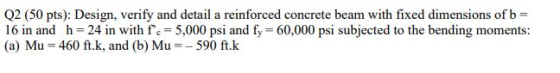 Q2 (50 pts): Design, verify and detail a reinforced concrete beam with fixed dimensions of b = 16 in and h= 24 in with fc =