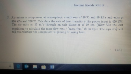 become friends with it 3. Air enters a compressor at atmospheric conditions of 20°C and 80 kPa and exits at 800 kPa and 200 C. Calculate the rate of heat transfer is the power input is 400 kW The air exits at 20 m/s through an exit diameter of 10 cm. Hint Use the exit conditions to calculate the mass flow rate / mass flux, m, in kg/s. The sign of Q will tell you whether the compressor is gaining or losing heat.] 1 of 1