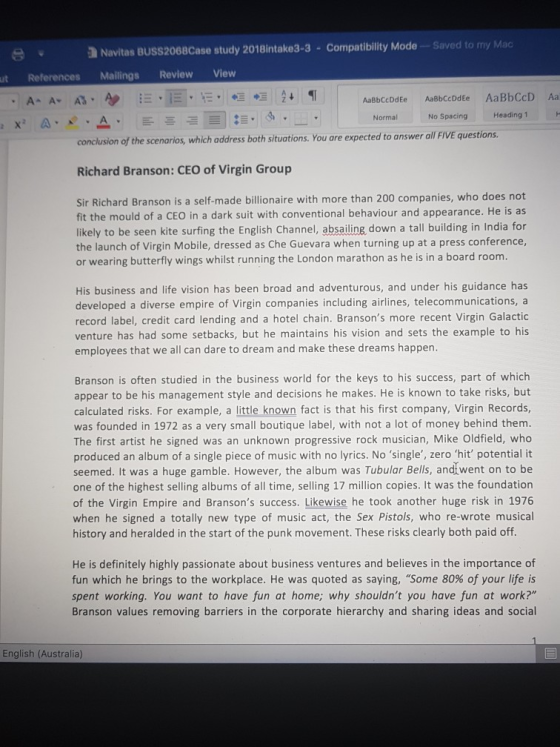 a Navitas BUSS2068Case study 2018intake3-3- Co mpatibility Mode -Saved to my Mac ut References Mailings Review View AaBbCcDdEe AaBbCcDdEe AaBbCcD Aa Normal No Spacing Heading 1 x A conclusion of the scenarios, which address both situations. You are expected to answer all FIVE questions Richard Branson: CEO of Virgin Group Sir Richard Branson is a self-made billionaire with more than 200 companies, who does not fit the mould of a CEO in a dark suit with conventional behaviour and appearance. He is as likely to be seen kite surfing the English Channel, absailing, down a tall building in India for the launch of Virgin Mobile, dressed as Che Guevara when turning up at a press conference or wearing butterfly wings whilst running the London marathon as he is in a board room His business and life vision has been broad and adventurous, and under his guidance has developed a diverse empire of Virgin companies including airlines, telecommunications, a record label, credit card lending and a hotel chain. Bransons more recent Virgin Galactic venture has had some setbacks, but he maintains his vision and sets the example to his employees that we all can dare to dream and make these dreams happen Branson is often studied in the business world for the keys to his success, part of which appear to be his management style and decisions he makes. He is known to take risks, but calculated risks. For example, a little known fat is that his first company, Virgin Records, was founded in 1972 as a very small boutique label, with not a lot of money behind them The first artist he signed was an unknown progressive rock musician, Mike Oldfield, who produced an album of a single piece of music with no lyrics. No single, zero hit potential it seemed. It was a huge gamble. However, the album was Tubular Bells, andt went on to be one of the highest selling albums of all time, selling 17 million copies. It was the foundation of the Virgin Empire and Bransons success. Likewise he took another huge risk in 1976 when he signed a totally new type of music act, the Sex Pistols, who re-wrote musical history and heralded in the start of the punk movement. These risks clearly both paid off He is definitely highly passionate about business ventures and believes in the importance of fun which he brings to the workplace. He was quoted as saying, Some 80% of your life is spent working. You want to have fun at home; why shouldnt you have fun at work? Branson values removing barriers in the corporate hierarchy and sharing ideas and social English (Australia)