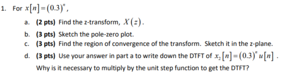 For x[n]-(0.3). 1. a. (2 pts) Find the z-transform, X(z b. (3 pts) Sketch the pole-zero plot. c. (3 pts) Find the region of convergence of the transform. Sketch it in the z-plane. d. (3 pts) Use your answer in part a to write down the DTFT of x,[n]=(0.3)u[n]. Why is it necessary to multiply by the unit step function to get the DTFT?