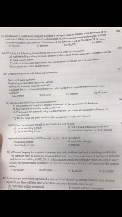 for Sio,000 at 8% from one of its was unable to pay, and the 33) 33) On January 1, Southwest Company accepted a one-year note customers. When the note matured on December 31, the customer company Tecorded the dishonor. The amount of the debit recorded on December 31 D) $4800 A) 555,200 B) 560,000 C) 564,800 34) 34) Which of the following is included in the numerator of the acid-test ratio? Al canig cash equivalents, inventory, shon-term investments, net curment receivables B) total current assets C) cash inchuding cash equivalents, short-term investments, net current recrivables D) accounts receivable and inventory 35) 35) Logan Sales provides the following ๒formatiot Net credit sales: $790,000 Beginning net accounts receivable: $43,000 Ending net accounts receivable: $22,000 Calculate the accounts neceivable turmover ratio. (Round your answer to the nearest whole number.) D) 36 times B)34times C) 18 times A) 24 times 36 A) Plant assets ane long-lived tangible assets used in the operations of a business B) Deprediation is necoeded on all plant assets C) Plant assets not currently bering used in business operations are classified as long-term 36) Which of the following statements is incornect? D) The life cycle of a plant asset includes: acquisition, usage, and disposal 37) Which of the following should be included in the cost of land? A) oost of installing signage cot of intalling fences B) cost to bulld sidewalks on the land D) cost to clear the land of old buildings 8) Which of the following is NOT recorded as the cost of a building? B) contractor charges D) fending A) building permits andhitectural fees 39) Millbum Company has aquired a property that included both land and a building for $530,000. The company hired an appraiser who has determined that the market value of the land is $320,000 and that of the building is $480,000. At what amount should the company record the cost of land? Round any intermediate caloulations to two decimal places, and your final answer to the nearest dollar) A)5349.800 B) 5265,000 C) $212,000 D) $128000 A companys accountant capitalized a payment that should have been recorded as a nevenue expenditure How will this error affect the companys financial statements? A) Liabilities will be overstated