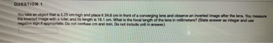 QUESTION 1 You take an object that is 5.25 cm high and place it 34.6 cm in front of a converging lens and observe an inverted