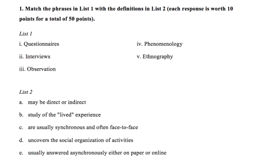 1. Match the phrases in List 1 with the definitions in List 2 (each response is worth 10 points for a total of 50 points). List 1 i. Questionnaires ii. Interviews iii. Observation iv. Phenomenology v. Ethnography List 2 a. may be direct or indirect b. study of the lived experience c. are usually synchronous and often face-to-face d. uncovers the social organization of activities e. usually answered asynchronously either on paper or online