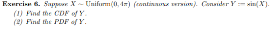Exercise 6. Suppose X ~ Uniform(0.4r) (continuous version). Consider Y := sin(X) (1) Find the CDF of Y (2) Find the PDF of Y.