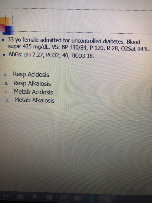 - 33 yo female admitted for uncontrolled diabetes. Blood sugar 425 mg/dL. VS: BP 130/84, P 120, R 28, O2Sat 94%. - ABGs: pH 7