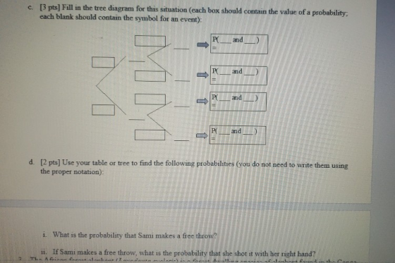 [3 pts] Fill in the tree diagram for this situation (each box should contain the value of a probability. each blank should contain the symbol for an event) c. P and) and) and) and [2 pts] Use your table or tree to find the following probabilities (you do not need to write them using the proper notation): d. i. What is the probability that Sami makes a free throw? i. If Sami makes a free throw, what is the probability that she shot it with her right hand?
