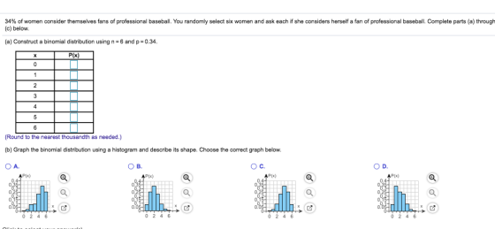 34% of women consider themselves fans of professional baseball. You randomly select six women and ask each if she considers herself a fan of professional baseball. Complete parts (a) through (c) below (a) Construct a binomial distribution using n 6 and p 0.34 P(x) 4 6 (Round to the nearest thousandth as needed.) (b) Graph the binomial distribution using a histogram and describe its shape. Choose the correct graph below O A. О в. О с. P(x) 0.4 0. 0.0