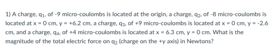 1) A charge, q1, of -9 micro-coulombs is located at the origin, a charge, q2, of -8 micro-coulombs is located at x = 0 cm, y-+6.2 cm, a charge, q3, of +9 micro-coulombs is located at x 0 cm, y =-2.6 cm, and a charge, q4, of +4 micro-coulombs is located at x = 6.3 cm, y = 0 cm. what is the magnitude of the total electric force on q2 (charge on the ty axis) in Newtons?