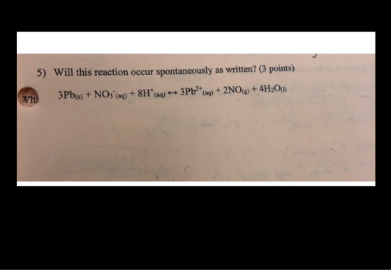 5) Will this reaction occur spontaneously as written? (3 points) why 3Pb(s) + NO3 (aq) + 8H(aq) 3Pb2+(aq) + 2NO(g) + 4H2O(1)