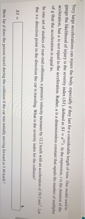 Very large accelerations can injure the body, especially if they last for a considerable length of time. One model used to gauge the likelihood of injury is the severity index (S1), defined as S1 a2. In the expression, t is the duration of the accleration, but a is not equal to the acceleration. Rather, a is a dimensionless constant that equals the number of multiples of g that the acceleration is equal to. In one set of studies of rear-end collisions, a persons velocity increases by 12.2 km/h with an accele the +x direction point in the direction the car is traveling. What is the severity index for the collision? ration of 39.5 m/s?. Let How far d does the person travel during the collision if the car was initially moving forward at 5.40 km/h?