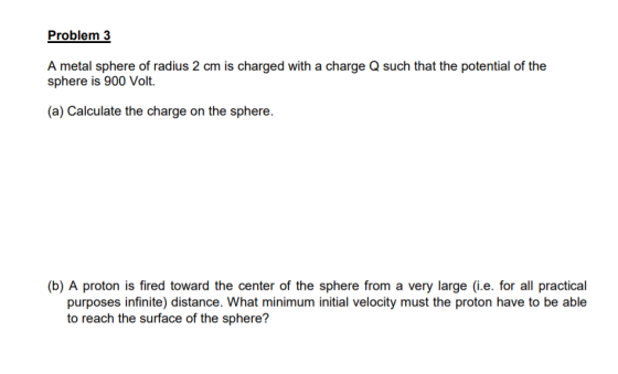 Problem 3 A metal sphere of radius 2 cm is charged with a charge Q such that the potential of the sphere is 900 Volt. (a) Cal