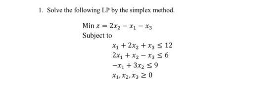 1. Solve the following LP by the simplex method. Min z = 2x2 – Xı – X3 Subject to *1 + 2x2 + x3 = 12 2x1 + x2 – x3 = 6 -X1 +