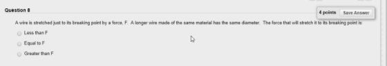 Question 8 4 points Save Answer A wire is stretched just to its breaking point by a force, F. A longer wire made of the same material has the same diameter. The force that will stretch it to its breaking point is O Less than F Equal to F O Greater than F