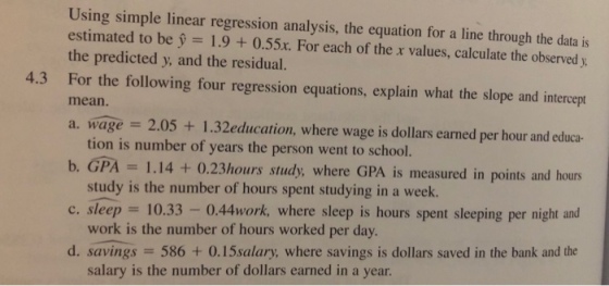 Using simple linear regression analysis, the equation for a line through the data is estimated to be y = 1.9 + 0.55. For each of the x values, calculate the observed y. the predicted y and the residual. 4.3 For the following four regression equations, explain what the slope and intercept mean. a. wage = 2.05 + 1.32education, where wages dollars earned per hour and educa- b. GPA c, sleep 10.33-0.44work, where sleep is hours spent sleeping per night and d. savings 586 + 0.15salary, where savings is dollars saved in the bank and the tion is number of years the person went to school. study is the number of hours spent studying in a week. work is the number of hours worked per day. salary is the number of dollars earned in a year = 1.14 + (),23hours study, where GPA is measured in points and hours