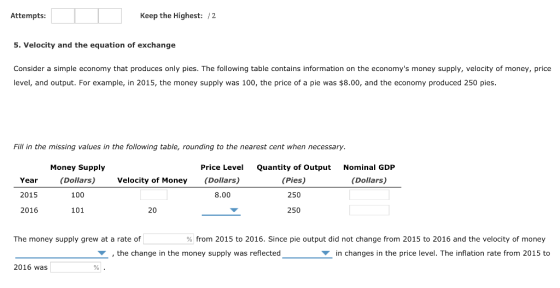 Attempts Keep the Highest: /2 5. Velocity and the equation of exchange Consider a simple economy that produces only pies. The following table contains information on the economys money supply, velocity of money, price level, and output. For example, in 2015, the money supply was 100, the price of a pie was $8.00, and the economy produced 250 pies Fill in the missing values in the following table, rounding to the nearest cent when necessary. Money Supply (Dollars) 100 101 Price Level (Dollars) 8.00 Quantity of Output (Pies) 250 250 Nominal GDP Year 2015 2016 Velocity of Money (Dollars) 20 The money supply grew at a rate of % from 2015 to 2016, Since pie output did not change from 2015 to 2016 and the velocity of money the change in the money supply was reflectecd in changes in the price level. The inflation rate from 2015 to 2016 was