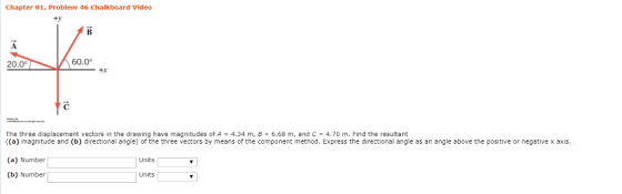 Chapter 01, Problem 46 Chalkboard Video ty 20.0° 60.0 +X The three displacement vectors in the drawing have magnitudes of A 4.34 m, B 6.68 m, and C4.70 m. Find the resultant ((a) magnitude and (b) directional angle) of the three vectors by means of the component method. Express the directional angle as an angle above the positive or negative x axis (a) Number (b) Number Units Units