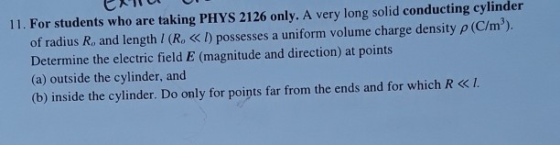 11. For students who are taking PHYS 2126 only. A very long solid conducting cylinder of radius R, and length / (R, ID possesses a uniform volume charge density p (C/m3). Determine the electric field E (magnitude and direction) at points (a) outside the cylinder, and (b) inside the cylinder. Do only for points far from the ends and for which R <I