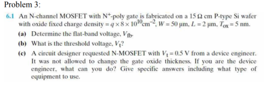 Problem 3: 6.1 An N-channel MOSFET with N+-polv gate is fabricated on a 15 Ω cm P-type Si wafer with oxide fisxed charge density-qxe2 wSo pm. L-2pm. Tax-5m (a) Determine the flat-band voltage, Vfb (b) What is the threshold voltage, Vt? (c) A circuit designer requested N-MOSFET with Vt 0.5 V from a device engineer 10-2 It was not allowed to change the gate oxide thickness. If you are the device engineer, what can you do? Give specific answers including what type of equipment to use.