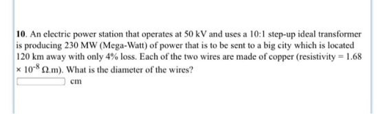 10. An electric power station that operates at 50 kV and uses a 10:1 step-up ideal transformer is producing 230 MW (Mega-Watt) of power that is to be sent to a big city which is located 120 km away with only 4% loss. Each of the two wires are made of copper (resistivity 1.68 x 10 m). What is the diameter of the wires? cm