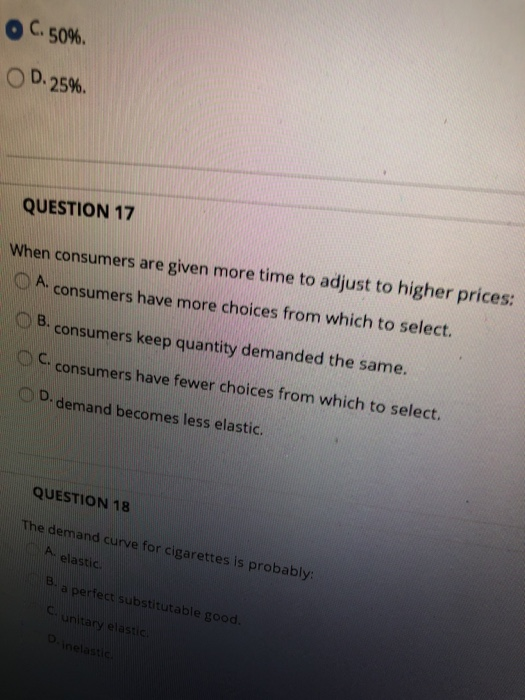 Ос. 50%. D. 2596. QUESTION 17 When consumers are given more time to adjust to higher prices: OA consumers have more choices from which to select B. consumers keep quantity demanded the same consumers have fewer choices from which to select. D demand becomes less elasti C. QUESTION 18 The demand curve for cigarettes is probably: A. elastic a perfect substitutable good unitary elastic