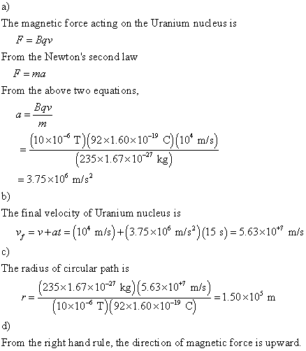 a) The magnetic force acting on the Uranium nucleus is From the Newtons secondlaw From the above two equations dv M2 (10x10 T)(92x1.60x10 19 C)(10* m/s) (235x 1.67x10 kg) -27 = 3.75×106 m/s2 b) The final velocity of Uranium nucleus is y-y4at = (104 m/s)-(3.75x 106 m/s2) (15 s) = 5.63×10+7 m/s The radius of circular path is 235x1.67x10 k)(5.63x10/150*10 m 10x106 T 92x1.60x10-19 C d) From the right hand rule, the direction of magnetic force is upward