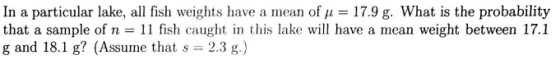 In a particular lake, all fish weights have a mean of μ = 17.9 g. What is the probability that a sample of n 11 fish caughtntis lake will have a mean weight between 17.1 g and 18.1 g? (Assume that s 2.3 g