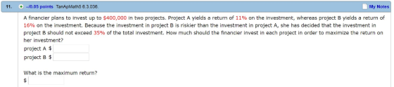 11. + -/0.05 points TanApMath5 6.3.036 My Notes A financier plans to invest up to $400,000 in two projects. Project A yields a return of 11% on the investment, whereas project B yields a return of 16% on the investment. Because the investment in project B is riskier than the investment in project A, she has decided that the investment in project B should not exceed 35% of the total investment. How much should the financier invest in each project in order to maximize the return on her investment? project A$ project B What is the maximum return?