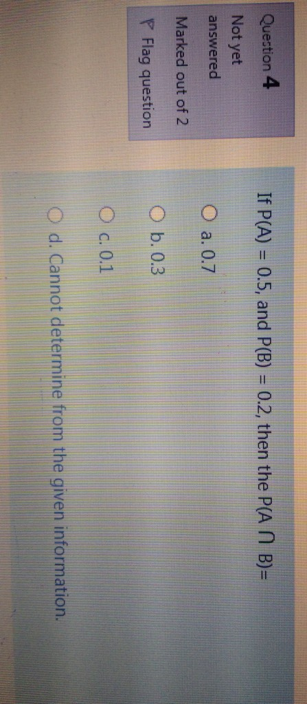 Question 4 If P(A) = 0.5, and P(B) = 0.2, then the P(A N B)= Not yet answered O a.0.7 Marked out of 2 O b. 0.3 P Flag questio
