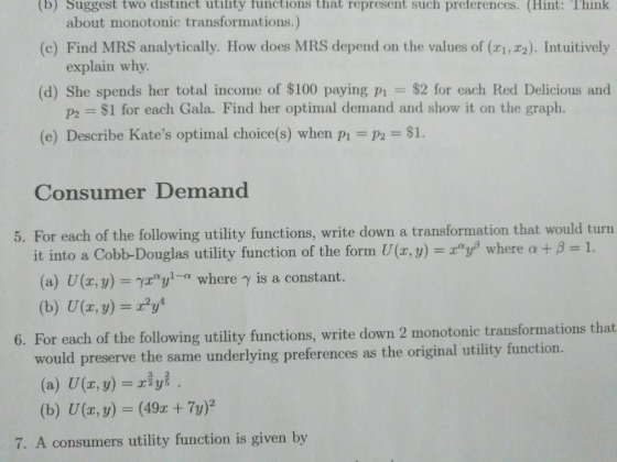 (b) Suggest two distinct utility functions that represent such preterences. (Hint: Think about monotonic transformations.) (c) Find MRS analytically. How does MRS depend on the values of (1, 72). Intuitively explain why (d) She spends her total income of $100 paying pi $2 for each Red Delicious and p2 $1 for each Gala. Find her optimal demand and show it on the graph. (e) Describe Kates optimal choice(s) when p $1. Consumer Demand 5. For each of the following utility functions, write down a transformation that would turn it into a Cobb-Douglas utility function of the form U(x,y) = xgp where α+ β = 1. (a) U(z,y)-γιyi-a where γ is a constant. (b) U(x,y)=x2y4 6. For each of the following utility functions, write down 2 monotonic transformations th would preserve the same underlying preferences as the original utility function. (a) U(x, y) riy (b) U(x, y) = (49x + 7y)2 7. A consuners utility function is given by