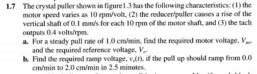 The crystal puller shown in figure1.3 has the following characteristics: (1) the motor speed varies as 10 rpm/volt, (2) the reducer/puller causes a rise of the vertical shaft of 0. mm/s for each 10 rpm of the motor shaft, and (3) the tach outputs 0.4 volts/rpm. a. For a steady pull rate of 1.0 cm/min, find the required motor voltage. V 1.7 and the required reference voltage, v b. Find the required ramp voltage, v,(1), if the pull up should ramp from 0.0 cm/min to 2.0 cm/min in 2.5 minutes