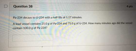 D Question 38 4 pts Pa-234 decays to U-234 with a half-life of 1.17 minutes. A lead vessel contains 25.0 g of Pa-234 and 75.0