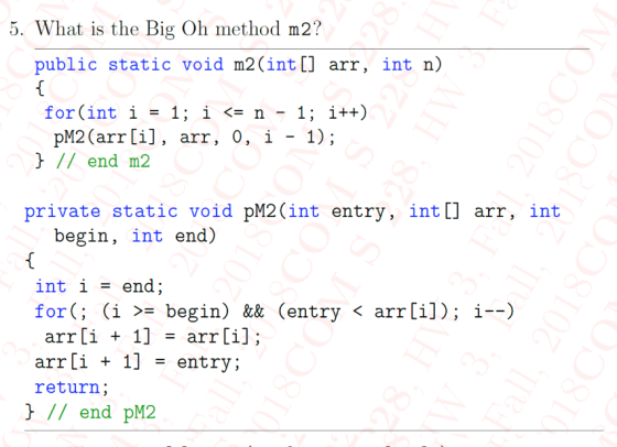 5. What is the Big Oh method m2? public static void m2(int[] arr, int n) for (int í = 1; í <= n- 1; i++) pM2(arr [i], arr, 0, i - 1); // end m2 private static void pM2(int entry, int[l arr, int begin, int end) int i- end; for(; (i 〉= begin) && (entry 〈 arr [i]); i--) arr [1 + 1] = arr L1] arr[i + 1] - entry; return // end pM2