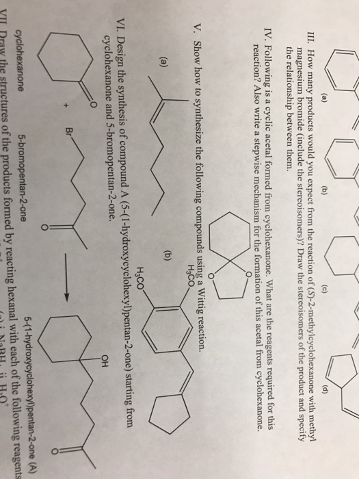 III. How many products would you expect from the reaction of (S)-2-methylcyclohexanone with methyl magnesium bromide (include the stereoisomers)? Draw the stereoisomers of the product and specify the relationship between them. IV. Following is a cyclic acetal formed from cyclohexanone. What are the reagents required for this reaction? Also write a stepwise mechanism for the formation of this acetal from cyclohexanone. V. Show how to synthesize the following compounds using a Wittig reaction. H3CO H3CO VI. Design the synthesis of compound A (5-(1-hydroxycyclohexyl)pentan-2-one) starting from cyclohexanone and 5-bromopentan-2-one. OH Br 5-(1-hydroxycyclohexy)pentan-2-one (A) YIl Draw the structures of the products formed by reacting hexanal with each of the following reagents cyclohexanone 5-bromopentan-2-one