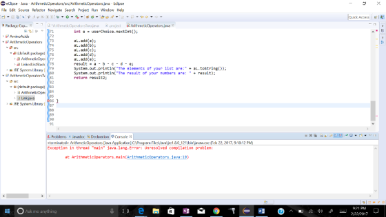 e eclipse ava Arithmeticop java Pse erators/src/Arithmeticoperators File Edit Source Refactor Navigate Search Project Run Window Help la Package Exp Ari hrnelicope Two java project eticOperators java int e userChoice next 71 Int AminoAcids 72 73 add a b Arithrreticoperators L. add(b); 74 L. add(c 75 (Jelaulu package 76 aL add d etioope 77 al. add(e); result a b c d e; Linked Stack 78 System out rintln (The elements of your list are: aL toString 79 a JRF System Library system. out println (The result of your numbers are: result 80 ArithmetiroperatorsTv 81 return result 82 th detault package 83 ArithmeticOpel 85 Link java RE System Library 87 88 89 91. di Problems Javadoc Declaration Console 3s <terminated> ArithmeticOperators Clava A ication] CAP m Fil esJavaMirc1.8.0 121 binjavaw.exe (Feb 22, 2017, 9:1 12 PM) Exception in thread main java lang. Error: Unresolved compilation problem at Arithmeticoperators main (Arithmetic erators ava: 19 Ask me anything Quick Access 9:21 P 2/22/2017