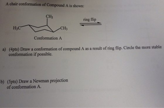 A chair conformation of Compound A is shown: CH3 ring flip H3C CH3 Conformation A a) (apts) Draw a conformation of compound A as a result of ring flip. Circle the more stable conformation if possible. b) (5pts) Draw a Newman projection of conformation A.