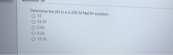 QueSLIUIT 19 Determine the pH in a 0.235 M NaOH solution. O 12 O 13.37 O 0.63 O 0.24 O 13.76