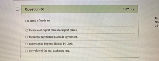 1.67 pts Question 36 Tim The terms of trade are Atte O the ratio of export prices to import prices. the terms negotiated in a