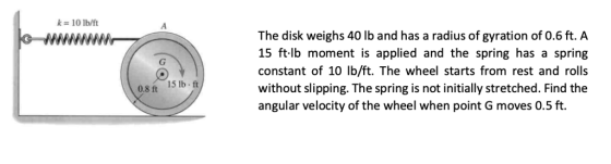 k 10 lb/ft The disk weighs 40 lb and has a radius of gyration of 0.6 ft. A 15 ftlb moment is applied and the spring has a spring constant of 10 lb/ft. The wheel starts from rest and rolls without slipping. The spring is not initially stretched. Find the angular velocity of the wheel when point G moves 0.5 ft. 0.8 ft 15 lb ft