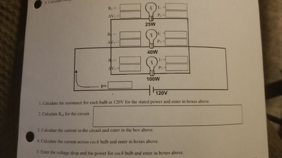 5. Calculále hi RI Pi 25W P2 40W V: P3 100W 120V 1. Calculate the resistance for each bulb at 120V for the stated power and enter in boxes above. 2. Calculate Ru for the circuit. 3. Calculate the current in the circuit and enter in the box above. 4. Calculate the current across each bulb and enter in boxes above. 5. Enter the voltage drop and the power for each bulb and enter in boxes above.