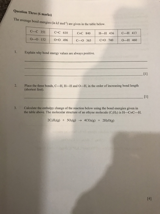 Question Three (6 marks) The average bond energies (in kJ mol) are given in the table below. ?-? 351 | ?-? 610 0-0 152 | ?-? 496 | C-0365 | ?-? 740 | 0-11460 | ??? 840 | H-H 436 | CHI 413 1. Explain why bond energy values are always positive. Place the three bonds, C-H, H-Hand O-H, in the order of increasing bond length (shortest first) 2. 3. Calculate the enthalpy change of the reaction below using the bond energies given in the table above. The molecular structure of an ethyne molecule (C2H2) is H-Ca-H. 141