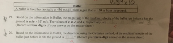 Bullet A bullet is fired horizontally at 450 m/s [El from a gun that is 1.50 m from the ground. 19. Based on the information in Bullet, the magnitude of the resultant yelocity of the bullet just before it hits the ground is a.be x 10 m/s. The values of a, b, c, and d, respectively, are (Record all four digits of your answer on the answer sheet.) ,, and 20. Based on the information in Bullet, the direction, using the Cartesian method, of the resultant velocity of the bullet just before it hits the ground is(Record your three-digit answer on the answer sheet.)