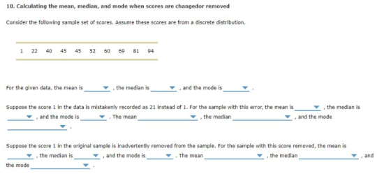 10. Calculating the mean, median, and mode when scores are changedor removed Consider the following sample set of scores. Assume these scores are from a discrete distribution. 1 22 40 45 45 52 60 69 81 94 For the given data, the mean is , the median is ▼ , and the mode is Suppose the score 1 in the data is mistakenly recorded as 21 instead of 1. For the sample with this error, the mean is the median is and the mode is ▼ . The mean , the median , and the mode Suppose the score 1 in the original sample is inadvertently removed from the sample. For the sample with this score removed, the mean is Y, the median is ▼ , and the mode is ▼ . The mean , the median ,and ▼ the mode